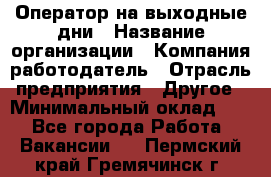 Оператор на выходные дни › Название организации ­ Компания-работодатель › Отрасль предприятия ­ Другое › Минимальный оклад ­ 1 - Все города Работа » Вакансии   . Пермский край,Гремячинск г.